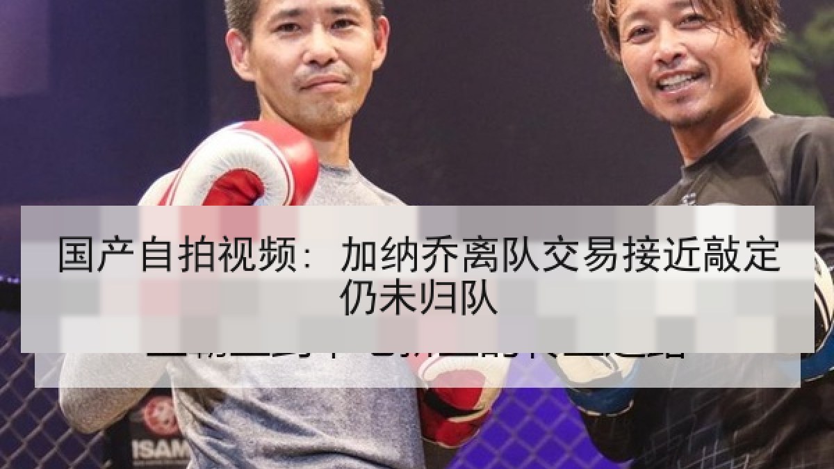 国产自拍视频: 加纳乔离队交易接近敲定仍未归队 国产自拍视频: 加纳乔离队交易接近敲定仍未归队