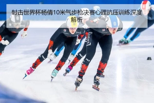 射击世界杯杨倩10米气步枪决赛心理抗压训练深度解析