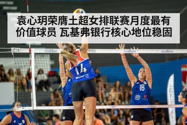 袁心玥荣膺土超女排联赛月度最有价值球员 瓦基弗银行核心地位稳固