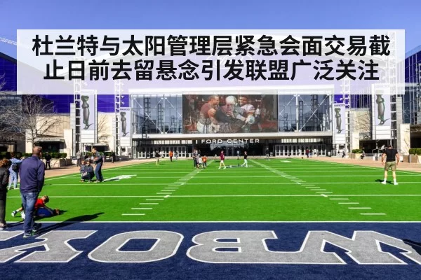 杜兰特与太阳管理层紧急会面交易截止日前去留悬念引发联盟广泛关注