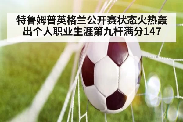 特鲁姆普英格兰公开赛状态火热轰出个人职业生涯第九杆满分147