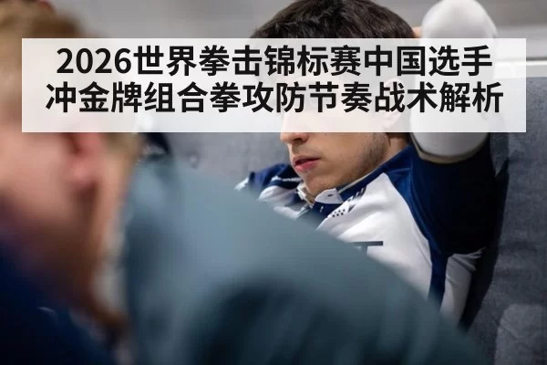 2026世界拳击锦标赛中国选手冲金牌组合拳攻防节奏战术解析